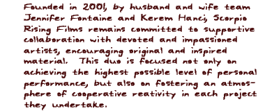 Founded in 2001, by husband and wife team Jennifer Fontaine and Kerem Hanci, Scorpio Rising Films remains committed to suportive collaboration with devoted and impassioned artists, encouraging original and inspired material.  This duo is focused not only on achieving the highest possible level of personal performance, but also on fostering an atmosphere of cooperative reativity in each project they undertake.